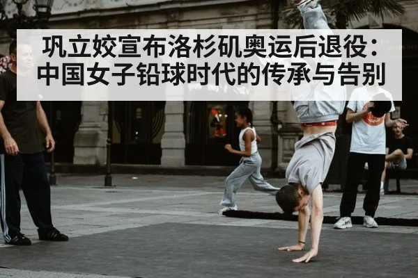 巩立姣宣布洛杉矶奥运后退役：中国女子铅球时代的传承与告别